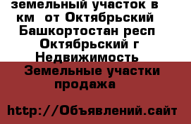 земельный участок в 35 км. от Октябрьский  - Башкортостан респ., Октябрьский г. Недвижимость » Земельные участки продажа   